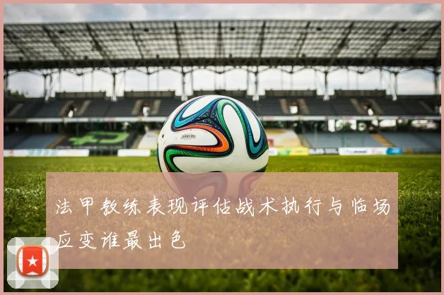 法甲教练表现评估战术执行与临场应变谁最出色