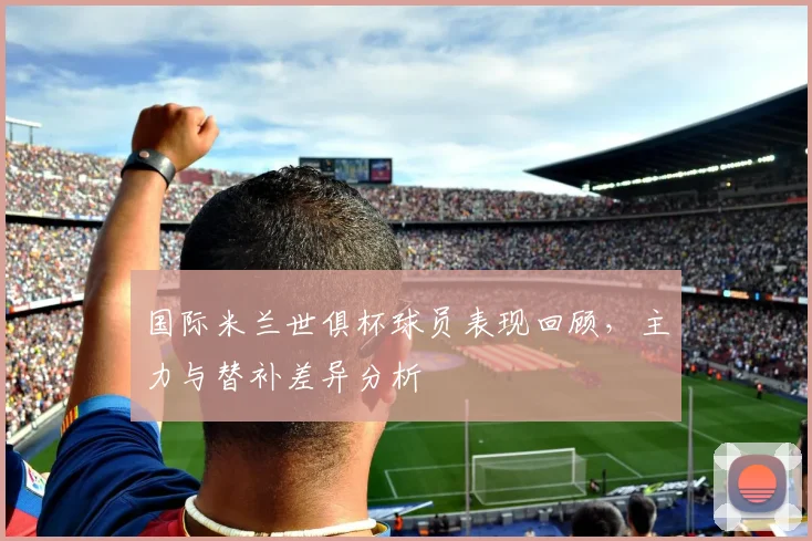 国际米兰世俱杯球员表现回顾，主力与替补差异分析