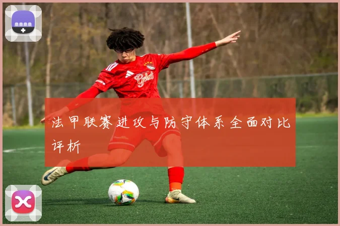 法甲联赛进攻与防守体系全面对比评析