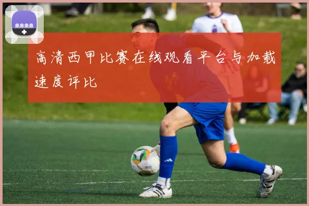 高清西甲比赛在线观看平台与加载速度评比