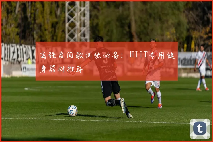 高强度间歇训练必备：HIIT专用健身器材推荐